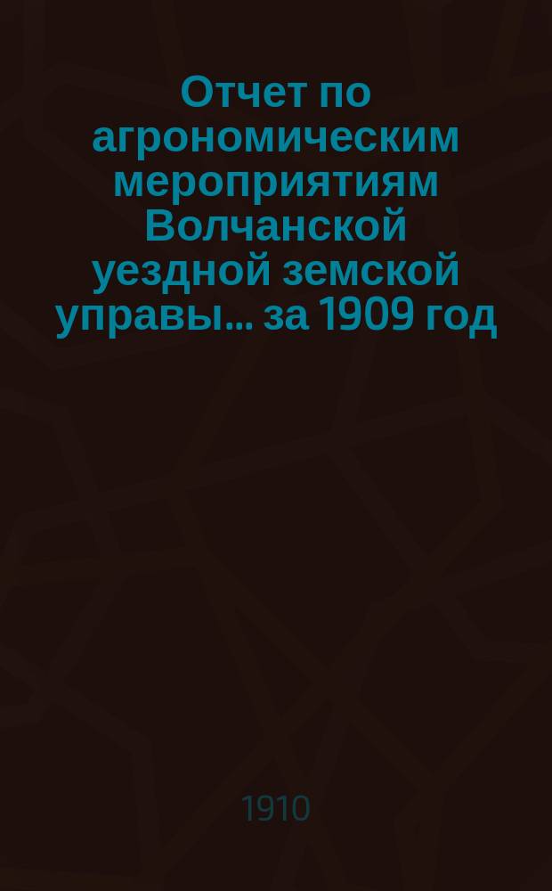 Отчет по агрономическим мероприятиям Волчанской уездной земской управы... за 1909 год