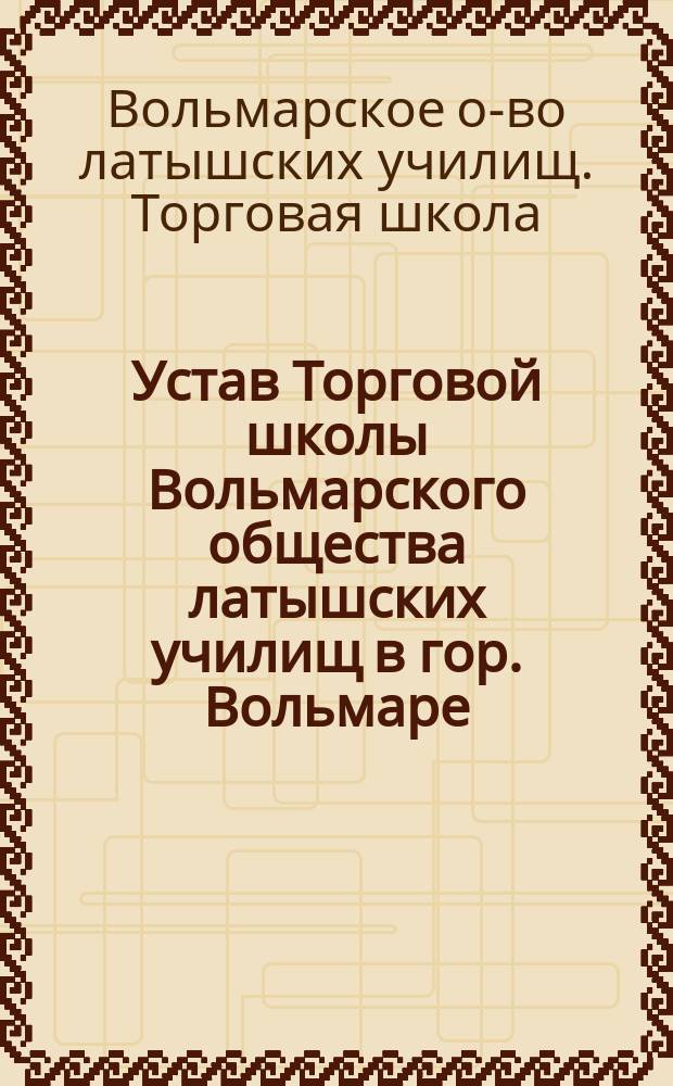 Устав Торговой школы Вольмарского общества латышских училищ в гор. Вольмаре : Утв. 20 окт. 1908 г.