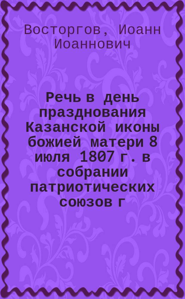 Речь в день празднования Казанской иконы божией матери 8 июля 1807 г. в собрании патриотических союзов г. Москвы 8 июля 1907 г. : Патриот. знач. праздника : Мировое призвание России