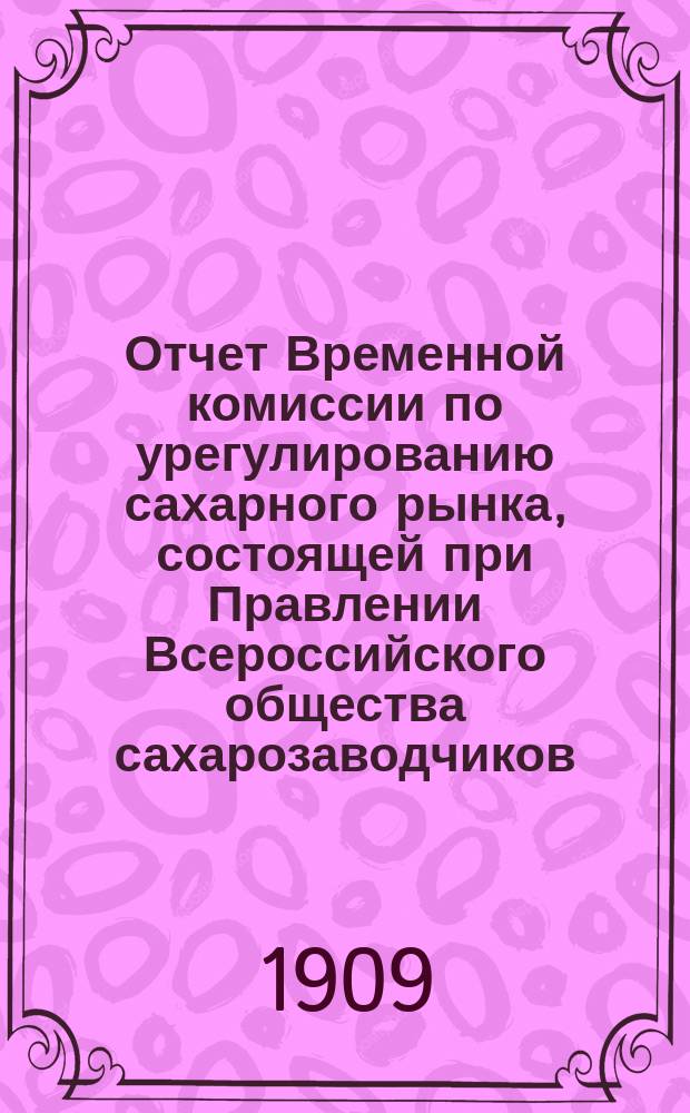Отчет Временной комиссии по урегулированию сахарного рынка, состоящей при Правлении Всероссийского общества сахарозаводчиков... 1907-1909 г.