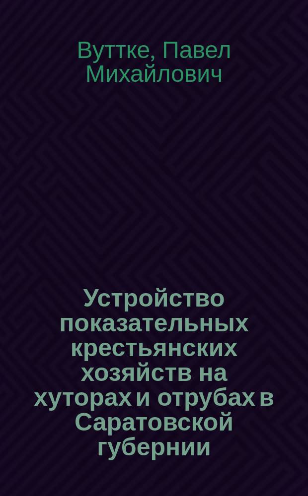 Устройство показательных крестьянских хозяйств на хуторах и отрубах в Саратовской губернии : Докл. Агр. совещ. при Сарат. губ. землеустроит. комис. инспектора сел. хоз. в Сарат. губ. П. Вуттке