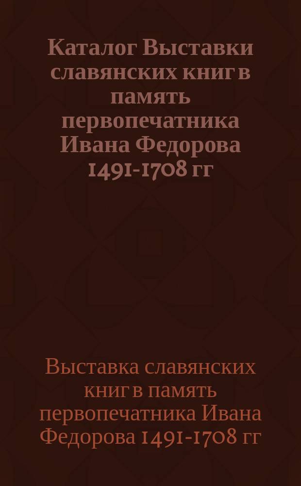 Каталог Выставки славянских книг в память первопечатника Ивана Федорова 1491-1708 гг.