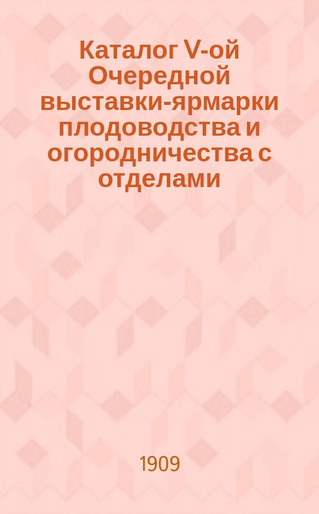 Каталог V-ой Очередной выставки-ярмарки плодоводства и огородничества с отделами: выставка-базар цветов и растений... Российского общества садоводства, выставка пчеловодства Русского общества пчеловодства в С.-Петербурге. Окт. 1909 г.