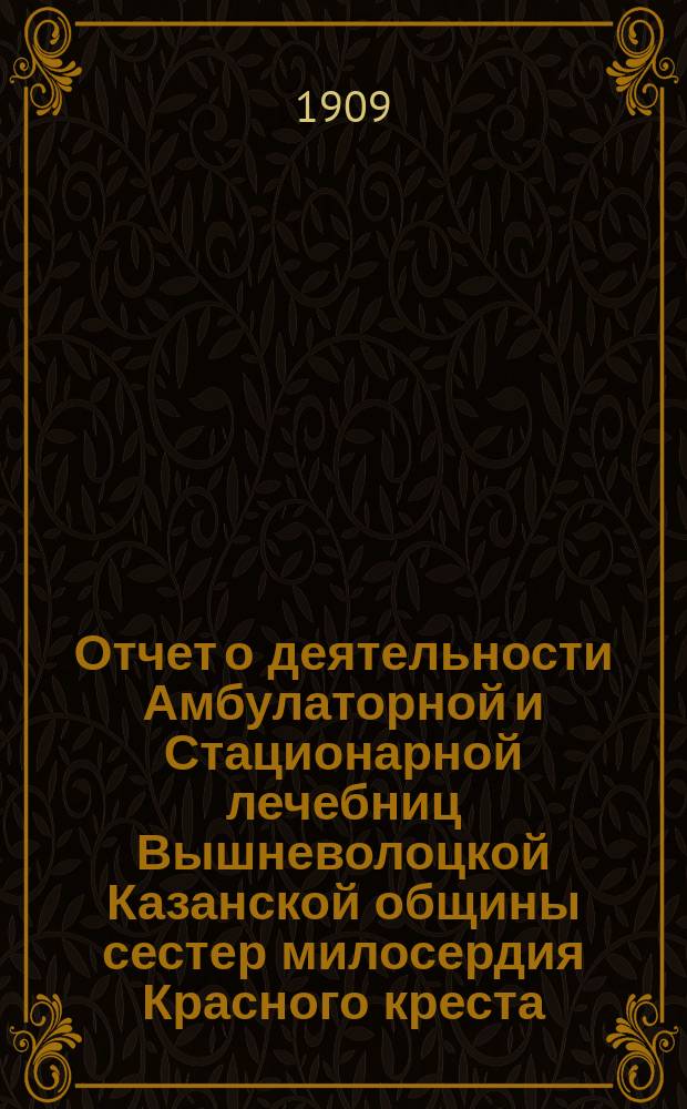 Отчет о деятельности Амбулаторной и Стационарной лечебниц Вышневолоцкой Казанской общины сестер милосердия Красного креста... ... за 1908 год