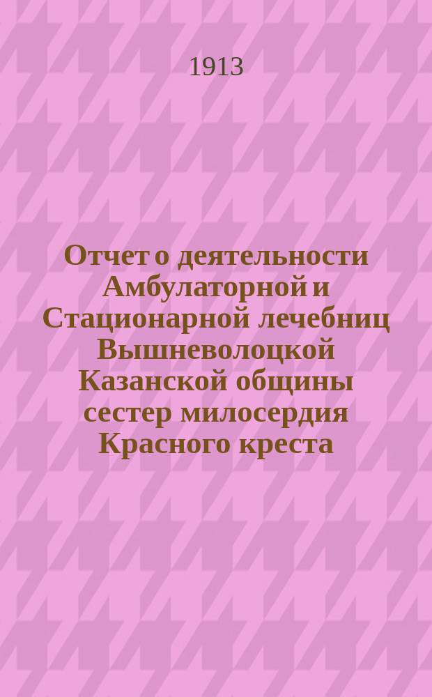 Отчет о деятельности Амбулаторной и Стационарной лечебниц Вышневолоцкой Казанской общины сестер милосердия Красного креста... ... за 1912 год