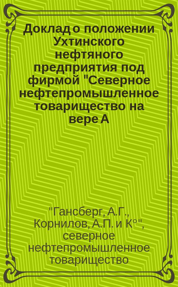 Доклад о положении Ухтинского нефтяного предприятия под фирмой "Северное нефтепромышленное товарищество на вере А.Г. Гансберг, А.П. Корнилов и К&deg;" в 1909 г.