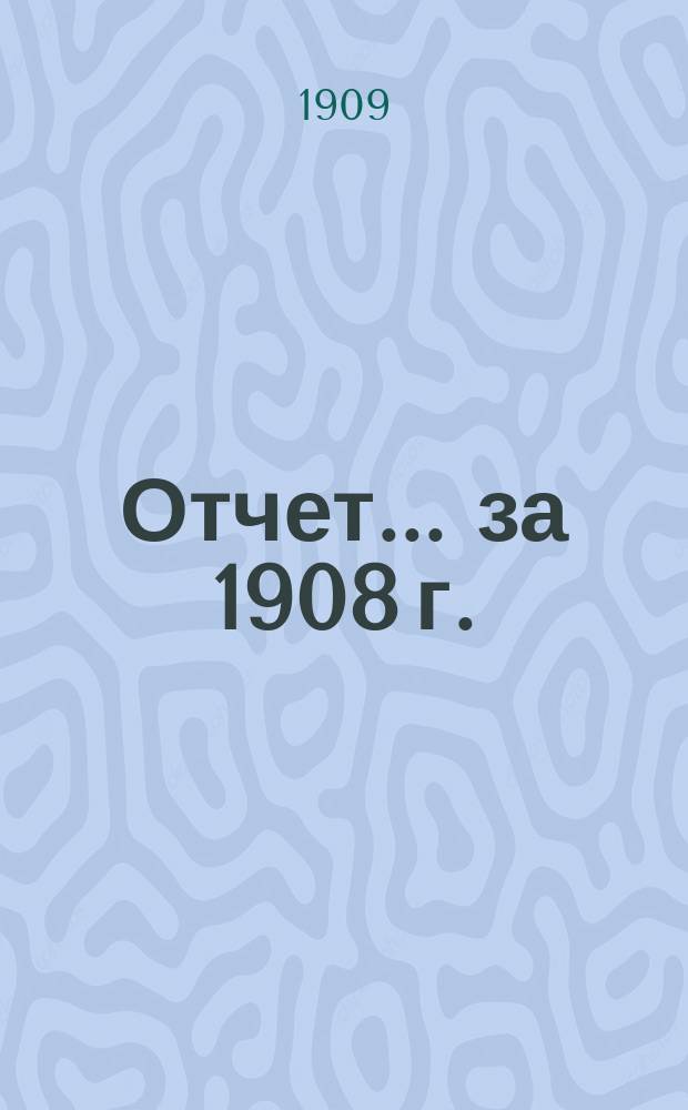 Отчет... ... за 1908 г.