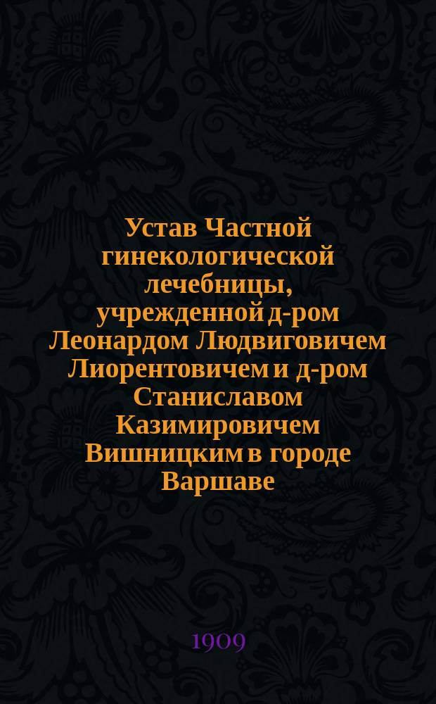 Устав Частной гинекологической лечебницы, учрежденной д-ром Леонардом Людвиговичем Лиорентовичем и д-ром Станиславом Казимировичем Вишницким в городе Варшаве : Утв. 29 мая 1909 г