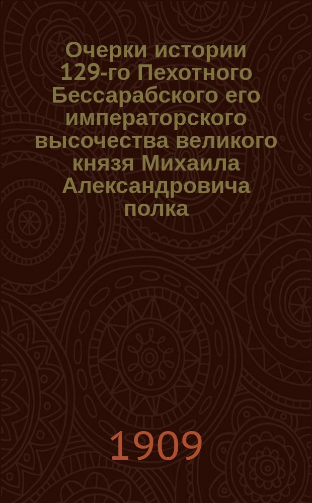 Очерки истории 129-го Пехотного Бессарабского его императорского высочества великого князя Михаила Александровича полка. 1806-1863-1906