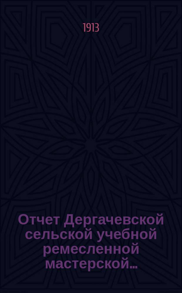 Отчет Дергачевской сельской учебной ремесленной мастерской.. : С. Дергачи, Новоузен. уезда Самар. губ. ... за 1912 год