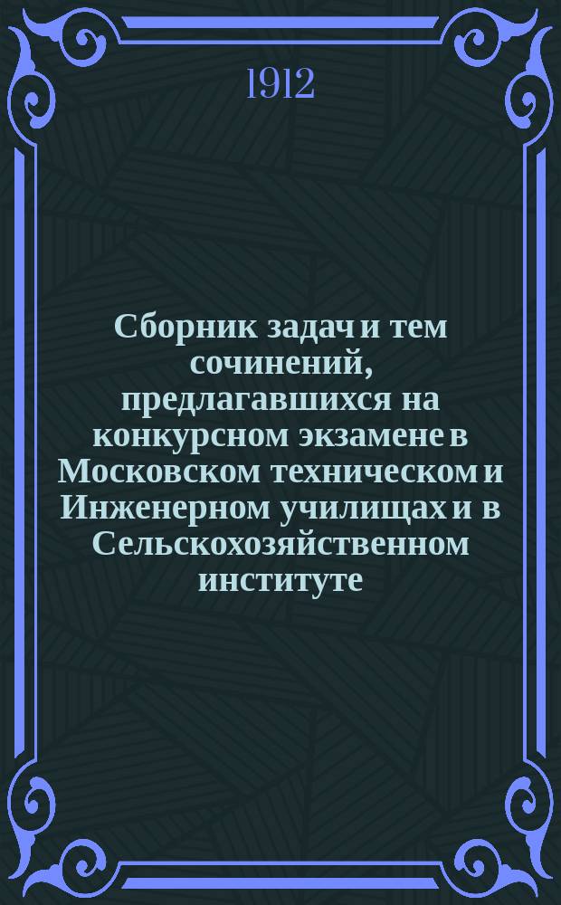 Сборник задач и тем сочинений, предлагавшихся на конкурсном экзамене в Московском техническом и Инженерном училищах и в Сельскохозяйственном институте. Вып. 12