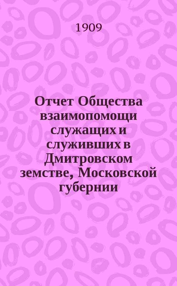 Отчет Общества взаимопомощи служащих и служивших в Дмитровском земстве, Московской губернии... за 1908 год
