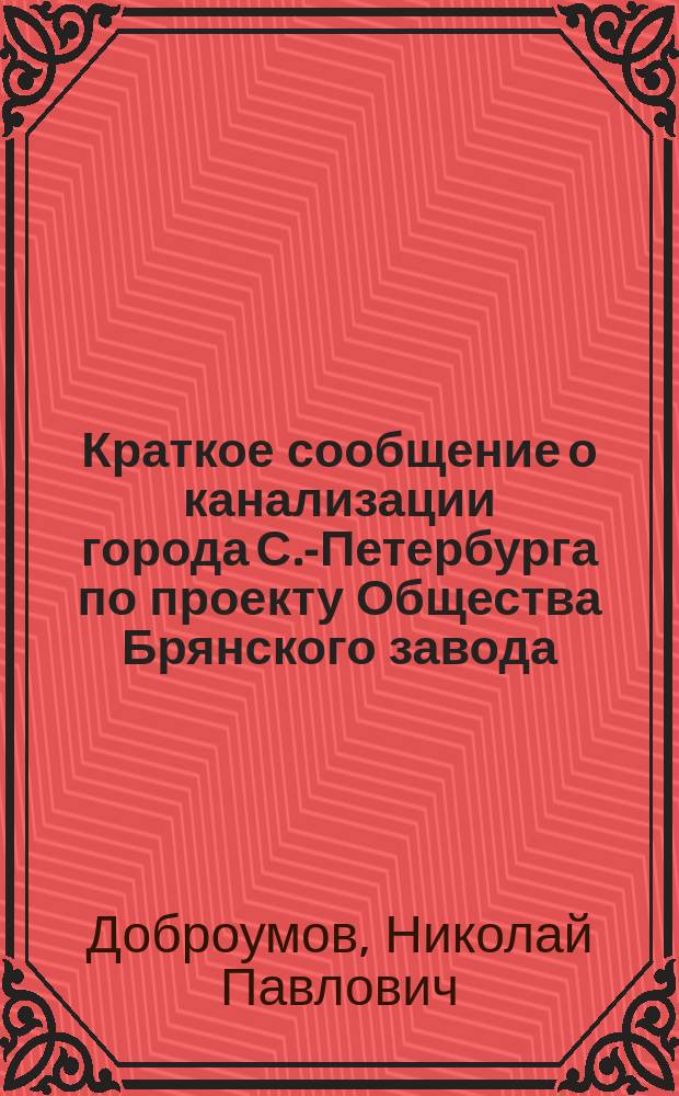 Краткое сообщение о канализации города С.-Петербурга по проекту Общества Брянского завода : Докл. инж. Н.П. Доброумова Восьмому рус. водопровод. съезду