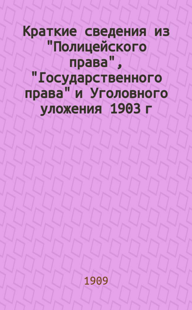 Краткие сведения из "Полицейского права", "Государственного права" и Уголовного уложения 1903 г. : Ст. гл. 3 и 5, 7, действующей части (о преступ. гос.) с разъясн. У.К.Д. Прав. сената и Гл. воен. суда : Пособие для чинов столич. гор. и губ. полиции