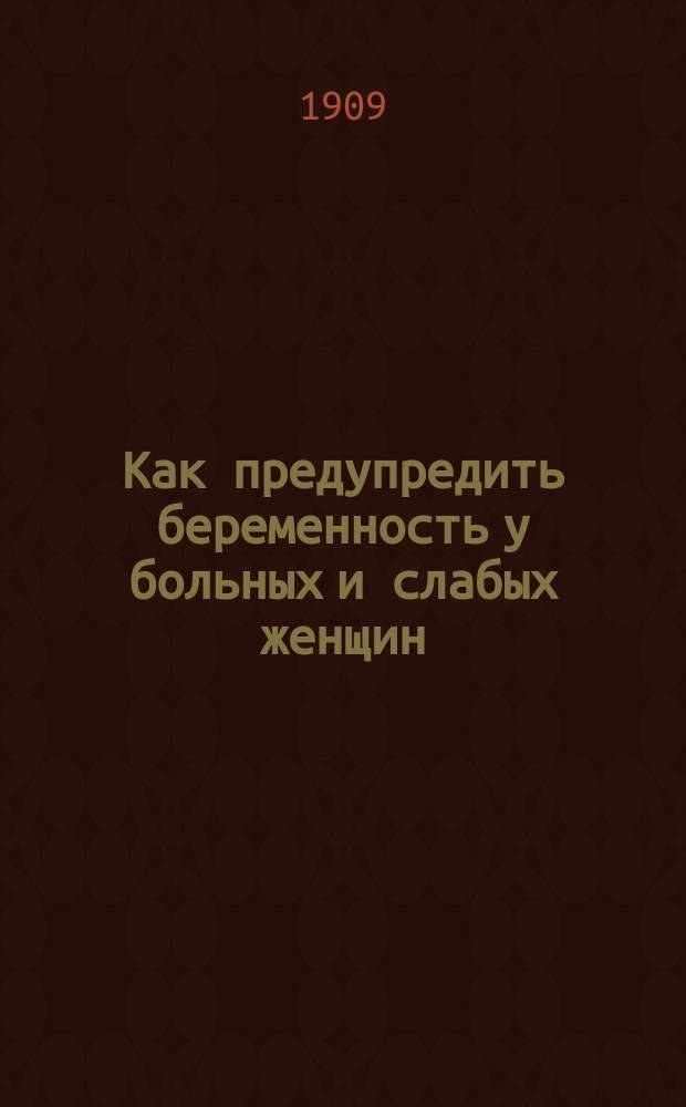 Как предупредить беременность у больных и слабых женщин : Описание и критика новейших предохран. средств, с прил. протоколов хим. лаб. проф. д-ра химии А.В. Пеля