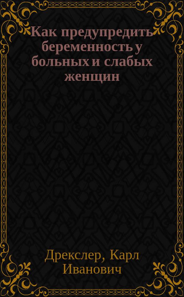 Как предупредить беременность у больных и слабых женщин : Описание и критика новейших предохран. средств, с прил. протоколов хим. лаб. проф. д-ра химии А.В. Пеля
