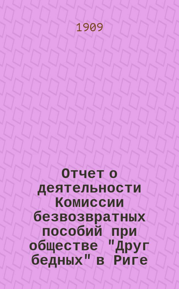 Отчет о деятельности Комиссии безвозвратных пособий при обществе "Друг бедных" в Риге... ... за 1906-1908 годы