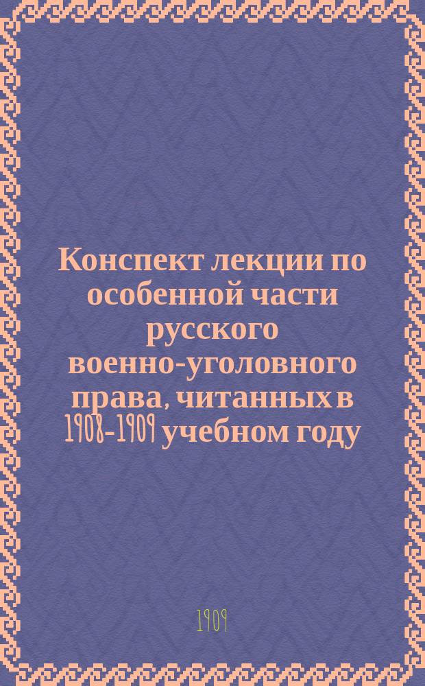 Конспект лекции по особенной части русского военно-уголовного права, читанных в 1908-1909 учебном году