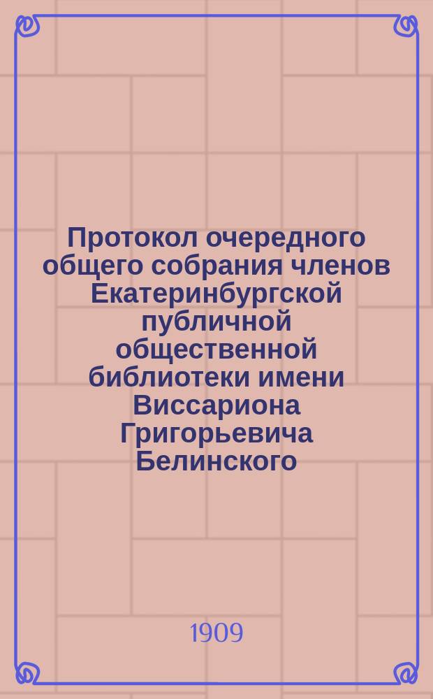 Протокол очередного общего собрания членов Екатеринбургской публичной общественной библиотеки имени Виссариона Григорьевича Белинского, состоявшегося 17 мая 1909 г.