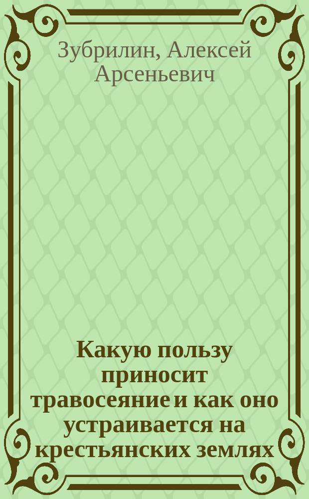 Какую пользу приносит травосеяние и как оно устраивается на крестьянских землях : 1 беседа агр. Волоколам. уезд. земства А.А. Зубрилина