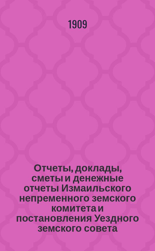 Отчеты, доклады, сметы и денежные отчеты Измаильского непременного земского комитета и постановления Уездного земского совета... очередной сессии 1908 года