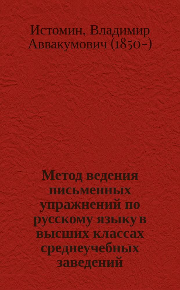 ... Метод ведения письменных упражнений по русскому языку в высших классах среднеучебных заведений : С прил. тем для соч. учащихся и в связи с их кл. и внекл. чтением