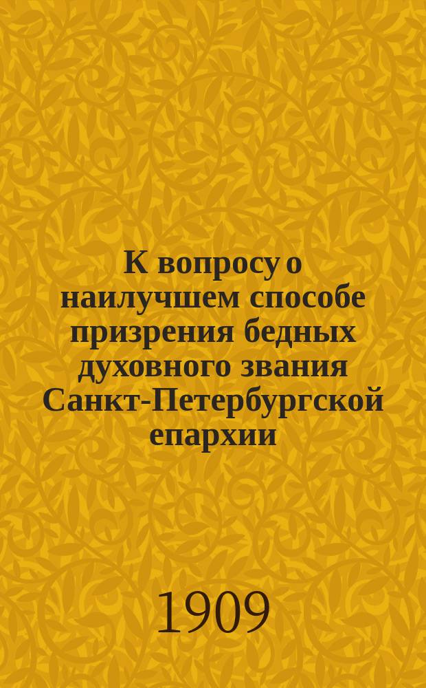 К вопросу о наилучшем способе призрения бедных духовного звания Санкт-Петербургской епархии : Журн. постановление по сему вопросу Съезда депутатов от духовенства и церк. старост Спб. епархии от 9 дек. 1908 г., № 6 и др. материалы