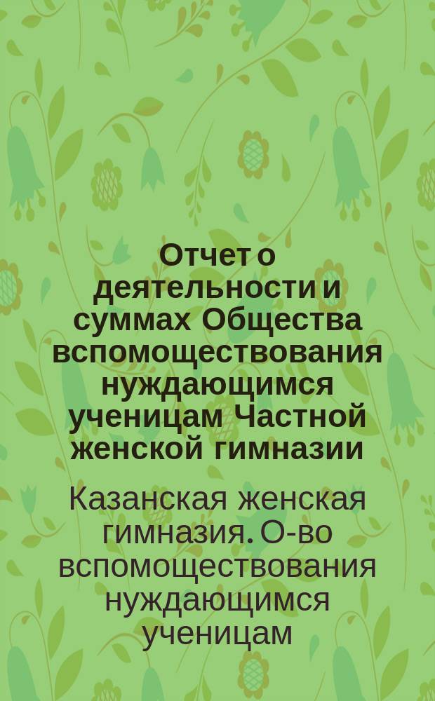 Отчет о деятельности и суммах Общества вспомоществования нуждающимся ученицам Частной женской гимназии, учрежденной и содержимой В.А. Ряхиной в г. Казани...
