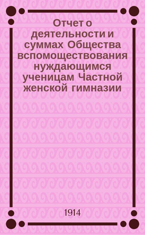 Отчет о деятельности и суммах Общества вспомоществования нуждающимся ученицам Частной женской гимназии, учрежденной и содержимой В.А. Ряхиной в г. Казани... ... за 6-й отчетный 1913 год