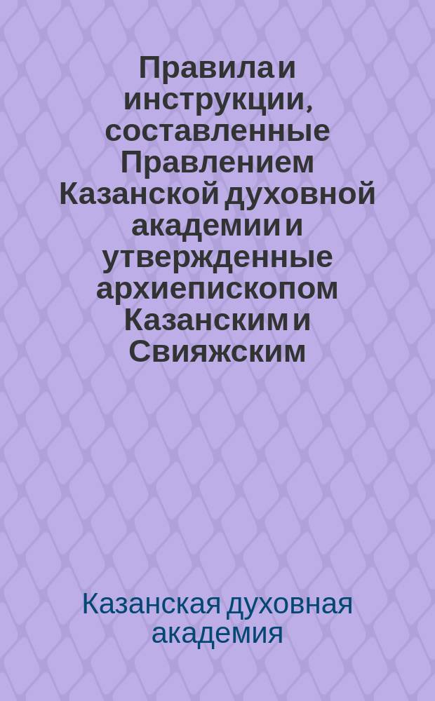 Правила и инструкции, составленные Правлением Казанской духовной академии и утвержденные архиепископом Казанским и Свияжским