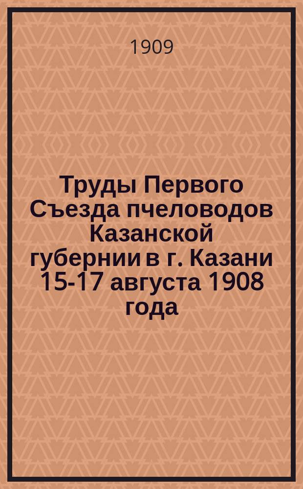 Труды Первого Съезда пчеловодов Казанской губернии в г. Казани 15-17 августа 1908 года