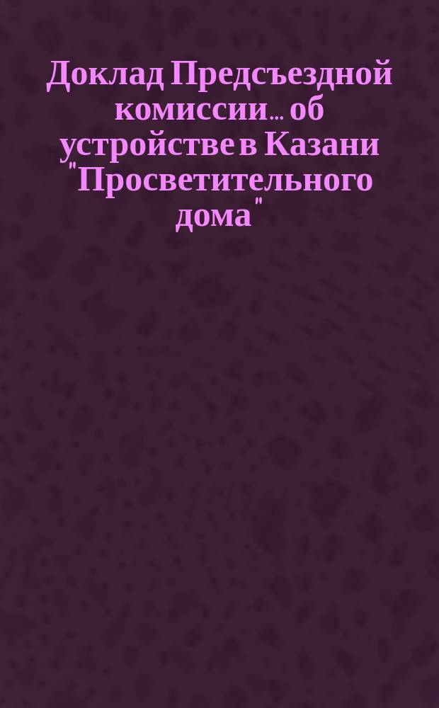 Доклад Предсъездной комиссии... ... об устройстве в Казани "Просветительного дома" : ... об устройстве в Казани "Просветительного дома"