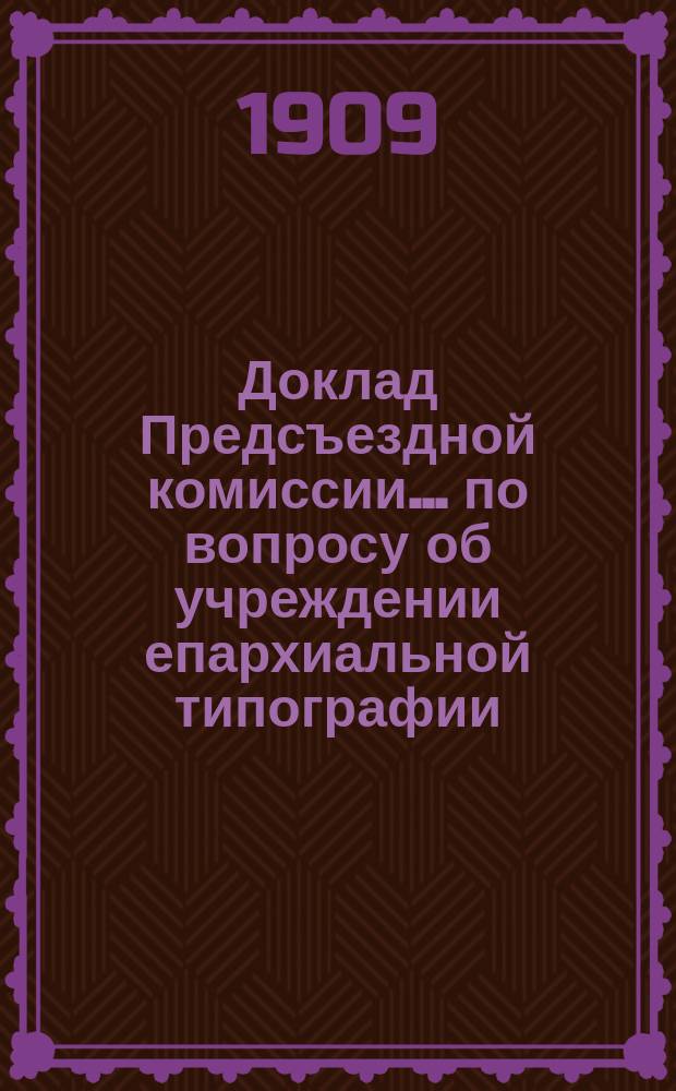 Доклад Предсъездной комиссии... ... по вопросу об учреждении епархиальной типографии : ... по вопросу об учреждении епархиальной типографии
