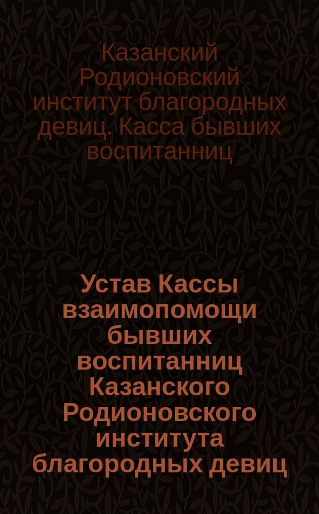 Устав Кассы взаимопомощи бывших воспитанниц Казанского Родионовского института благородных девиц : Утв. 28 июля 1909 г.