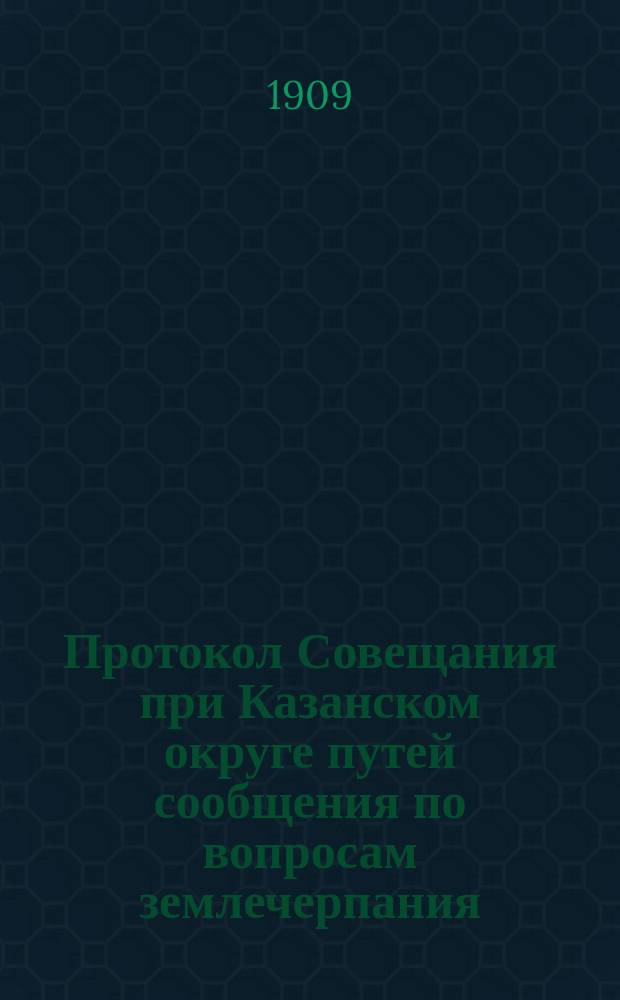 Протокол Совещания при Казанском округе путей сообщения по вопросам землечерпания : Занятия открыты 15 марта 1909 г., закончены 16 марта 1909 г