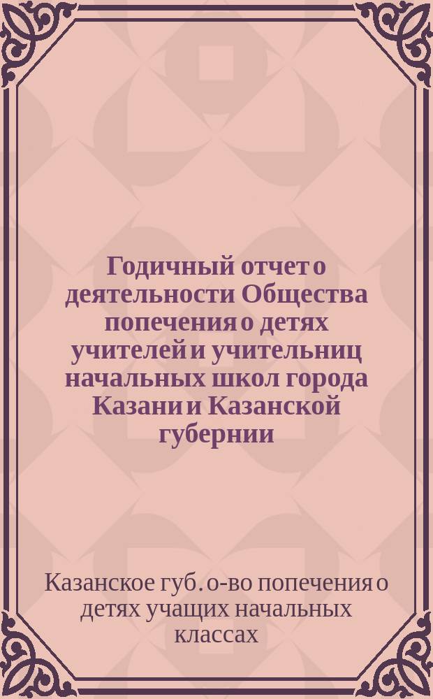 Годичный отчет о деятельности Общества попечения о детях учителей и учительниц начальных школ города Казани и Казанской губернии...
