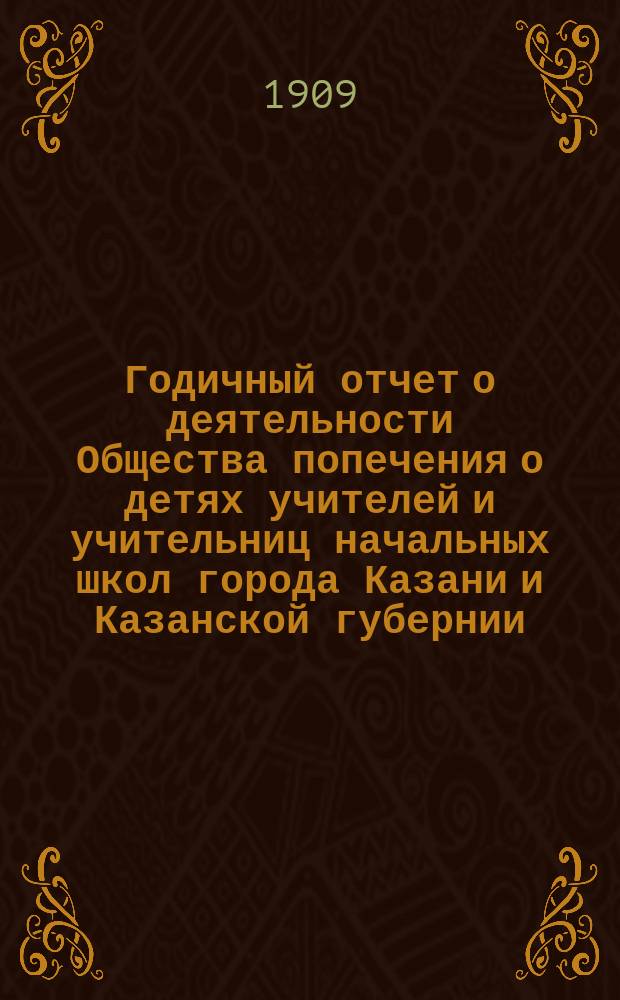 Годичный отчет о деятельности Общества попечения о детях учителей и учительниц начальных школ города Казани и Казанской губернии... ... за 1908 год