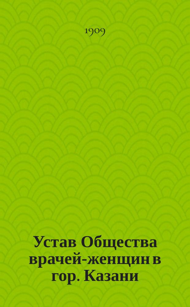 Устав Общества врачей-женщин в гор. Казани : Утв. ... 19 мая 1909 г.