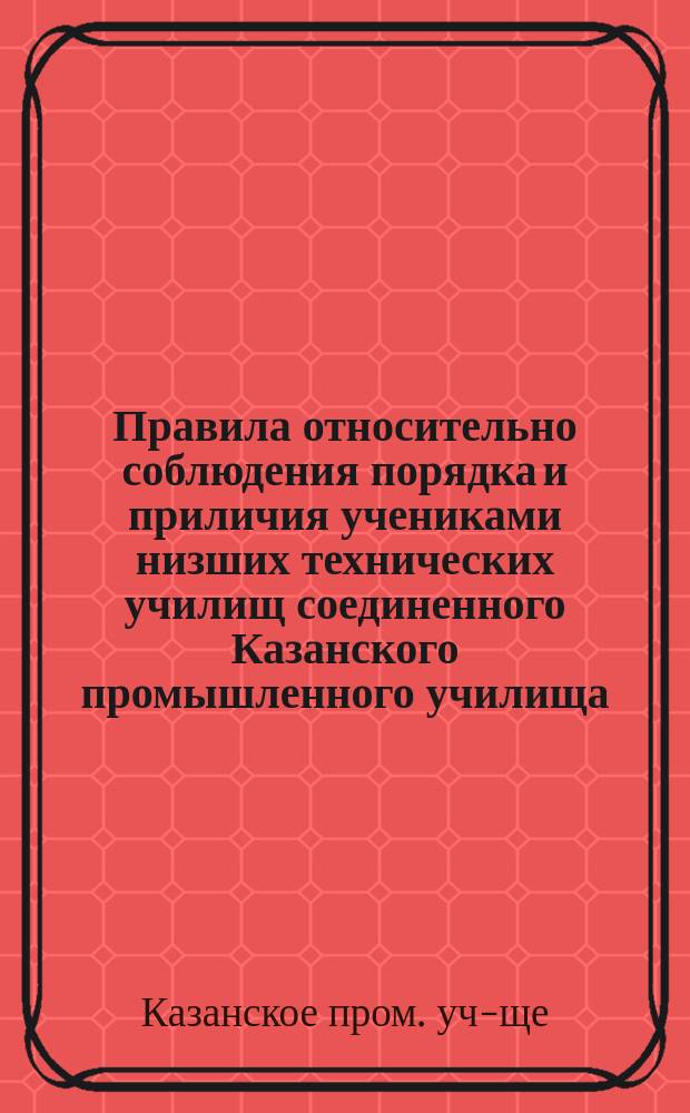 Правила относительно соблюдения порядка и приличия учениками низших технических училищ соединенного Казанского промышленного училища