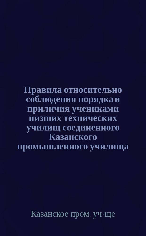 Правила относительно соблюдения порядка и приличия учениками низших технических училищ соединенного Казанского промышленного училища