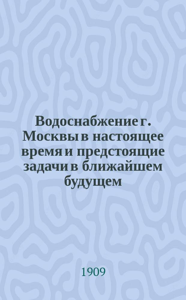 Водоснабжение г. Москвы в настоящее время и предстоящие задачи в ближайшем будущем : Лекция, прочит. в малом зале Гор. думы 27 февр. 1909 г