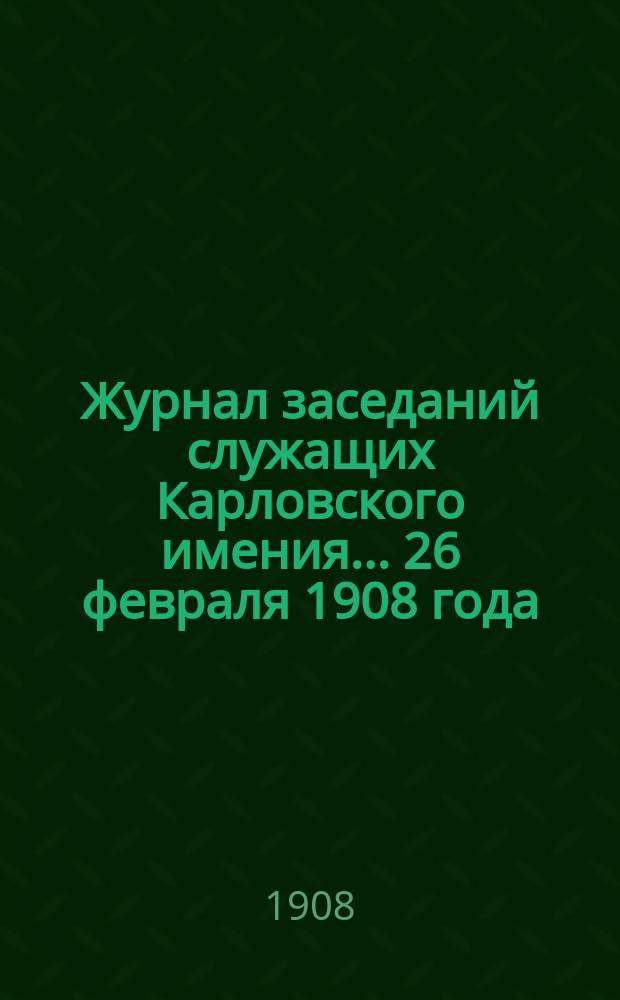 Журнал заседаний служащих Карловского имения... 26 февраля 1908 года