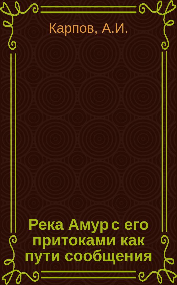 Река Амур с его притоками как пути сообщения : Амур. лиман и его фарватеры с картой рек Амур. бассейна : Сост. по своему докл. довер. страх. т-ва "Саламандра" А.И. Карпов, командир. в 1908 г. с спец. целью по обследованию условий судоходства по рекам Амур. бассейна