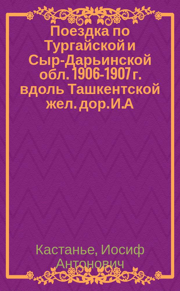 Поездка по Тургайской и Сыр-Дарьинской обл. 1906-1907 г. вдоль Ташкентской жел. дор. И.А. Кастанье