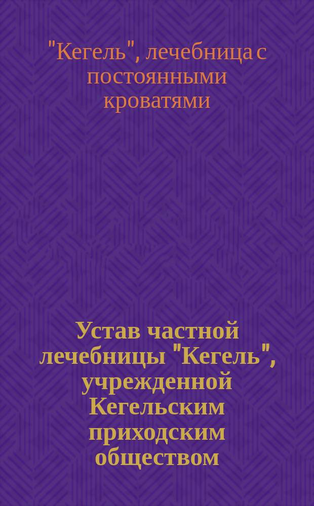 Устав частной лечебницы "Кегель", учрежденной Кегельским приходским обществом (регистрированным 22-го сентября 1908 г.) в приходе Кегель Ревельского уезда Эстляндской губернии : Утв. 10 сент. 1909 г.