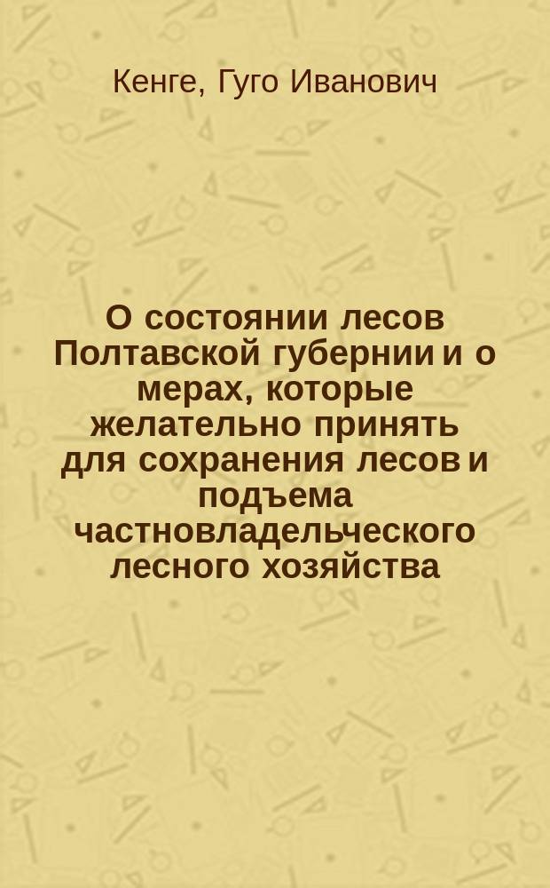 О состоянии лесов Полтавской губернии и о мерах, которые желательно принять для сохранения лесов и подъема частновладельческого лесного хозяйства : (Докл. лесного ревизора Г. Ив. Кенге 11 Всерос. съезду лесовладельцев и лесохозяев в г. Туле в 1909 г.)
