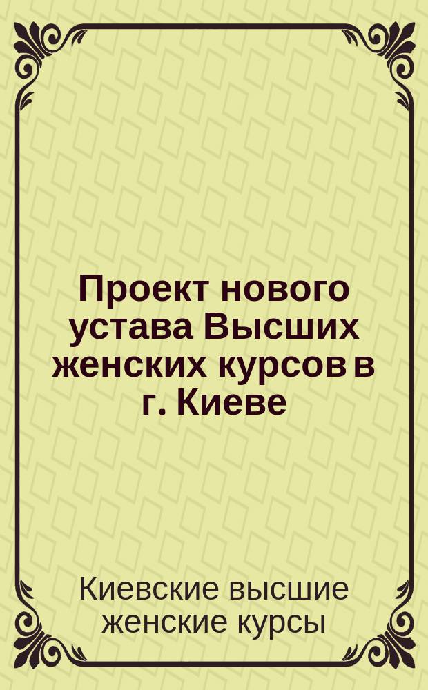 Проект нового устава Высших женских курсов в г. Киеве : Утв. ... 21 дек. 1908 г