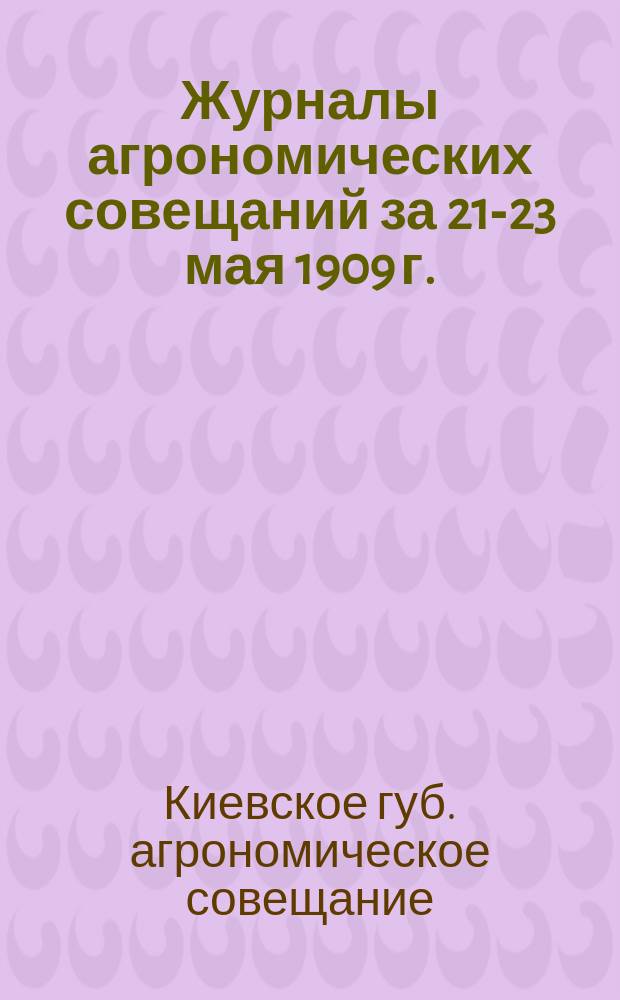 Журналы агрономических совещаний за 21-23 мая 1909 г. : С прил. инструкций, правил и условий для зем. агрономов, показат. полей, прокат. станций и складов