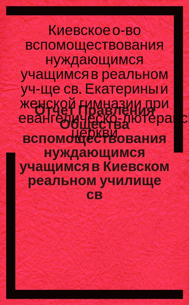 Отчет Правления Общества вспомоществования нуждающимся учащимся в Киевском реальном училище св. Екатерины и Женской гимназии при евангелическо-лютеранской церкви о суммах и деятельности Общества...