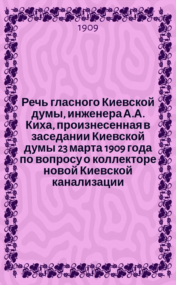 Речь гласного Киевской думы, инженера А.А. Киха, произнесенная в заседании Киевской думы 23 марта 1909 года по вопросу о коллекторе новой Киевской канализации